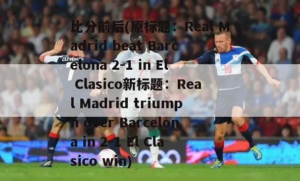 比分前后(原标题：Real Madrid beat Barcelona 2-1 in El Clasico新标题：Real Madrid triumph over Barcelona in 2-1 El Clasico win)